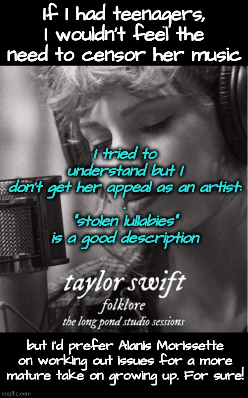 Stolen Lullabies For Emotional Struggles | If I had teenagers, I wouldn't feel the need to censor her music; I tried to understand but I don't get her appeal as an artist:
.
"stolen lullabies"
is a good description; but I'd prefer Alanis Morissette on working out issues for a more mature take on growing up. For sure! | image tagged in taylor swift,yuck,alanis morissette,emotional damage,growing up | made w/ Imgflip meme maker