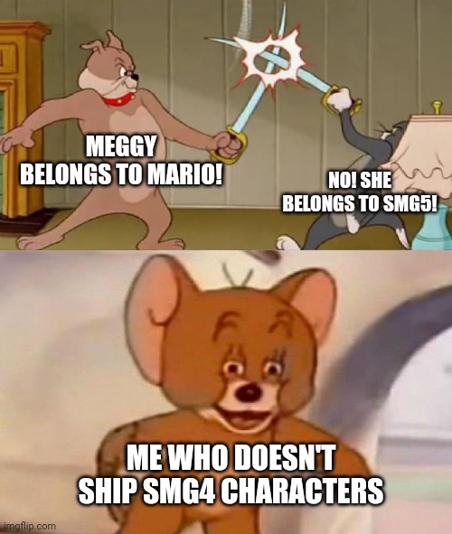 hehe boi note: some of my requests involves smg5 and meggy together tho! | MEGGY BELONGS TO MARIO! NO! SHE BELONGS TO SMG5! ME WHO DOESN'T SHIP SMG4 CHARACTERS | image tagged in tom and jerry swordfight,fanlore or au,smg4 | made w/ Imgflip meme maker