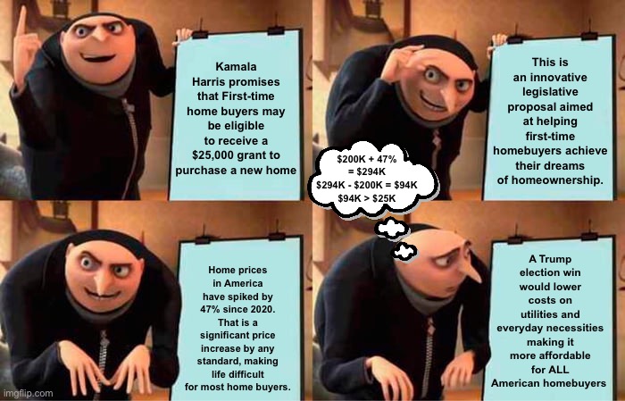 $25K Down Payment Plan | Kamala Harris promises that First-time home buyers may be eligible to receive a $25,000 grant to purchase a new home; This is an innovative legislative proposal aimed at helping first-time homebuyers achieve their dreams of homeownership. $200K + 47% = $294K
$294K - $200K = $94K
$94K > $25K; A Trump election win would lower costs on utilities and everyday necessities making it more affordable for ALL American homebuyers; Home prices in America have spiked by 47% since 2020. That is a significant price increase by any standard, making life difficult for most home buyers. | image tagged in memes,gru's plan,kamala harris,donald trump,homebuyers | made w/ Imgflip meme maker