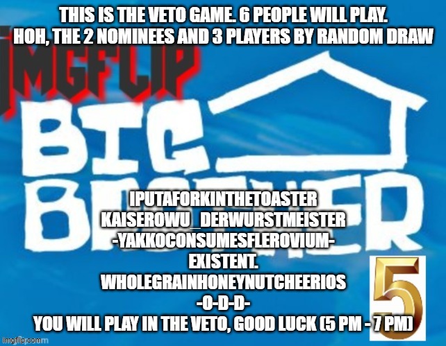 THIS IS THE VETO GAME. 6 PEOPLE WILL PLAY. HOH, THE 2 NOMINEES AND 3 PLAYERS BY RANDOM DRAW; IPUTAFORKINTHETOASTER
KAISEROWU_DERWURSTMEISTER
-YAKKOCONSUMESFLEROVIUM-
EXISTENT.
WHOLEGRAINHONEYNUTCHEERIOS
-O-D-D-
YOU WILL PLAY IN THE VETO, GOOD LUCK (5 PM - 7 PM) | made w/ Imgflip meme maker