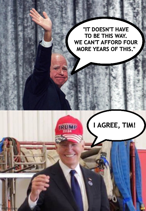 Tim Walz - Actual Quote - Four more years of this | "IT DOESN'T HAVE TO BE THIS WAY. WE CAN'T AFFORD FOUR MORE YEARS OF THIS."; I AGREE, TIM! | image tagged in tim walz,joe biden,vote trump | made w/ Imgflip meme maker