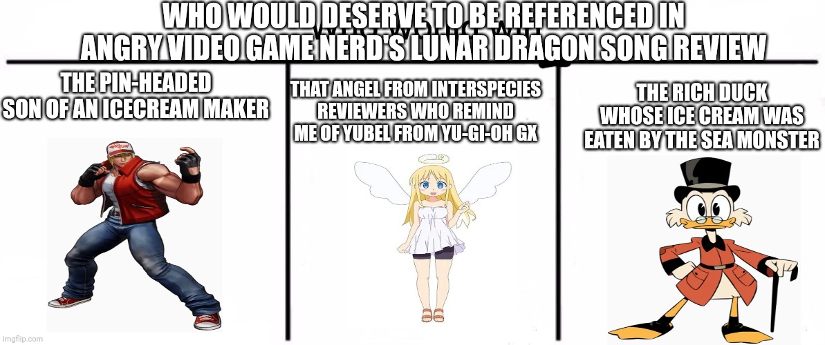 3x who would win | WHO WOULD DESERVE TO BE REFERENCED IN ANGRY VIDEO GAME NERD'S LUNAR DRAGON SONG REVIEW; THAT ANGEL FROM INTERSPECIES REVIEWERS WHO REMIND ME OF YUBEL FROM YU-GI-OH GX; THE RICH DUCK WHOSE ICE CREAM WAS EATEN BY THE SEA MONSTER; THE PIN-HEADED SON OF AN ICECREAM MAKER | image tagged in 3x who would win,interspecies reviewers,ducktales,ice cream,avgn,king of fighters | made w/ Imgflip meme maker