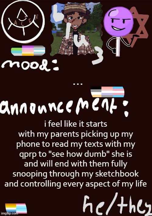 ... | ... i feel like it starts with my parents picking up my phone to read my texts with my qprp to "see how dumb" she is and will end with them fully snooping through my sketchbook and controlling every aspect of my life | image tagged in blu3 s gnarly sick temp | made w/ Imgflip meme maker