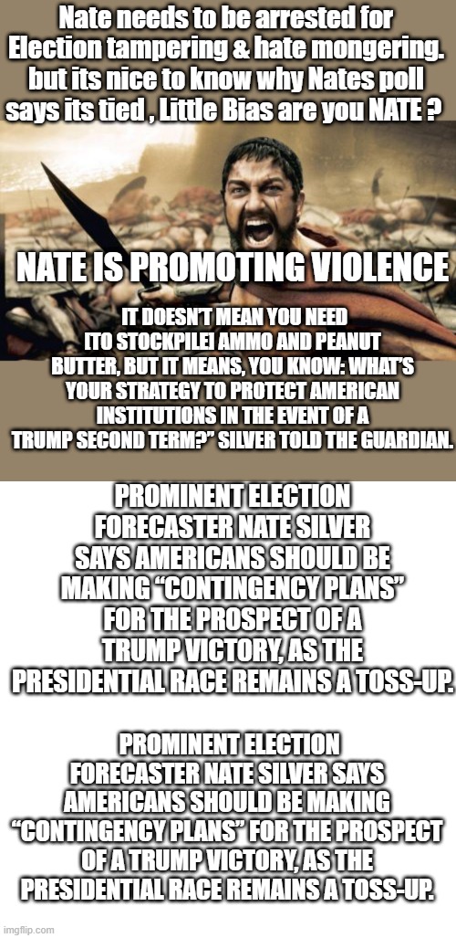 Does Nate want a civil war, What’s your strategy to protect American institutions in the event of a Trump second term?” Silver | Nate needs to be arrested for Election tampering & hate mongering. but its nice to know why Nates poll says its tied , Little Bias are you NATE ? NATE IS PROMOTING VIOLENCE; IT DOESN’T MEAN YOU NEED [TO STOCKPILE] AMMO AND PEANUT BUTTER, BUT IT MEANS, YOU KNOW: WHAT’S YOUR STRATEGY TO PROTECT AMERICAN INSTITUTIONS IN THE EVENT OF A TRUMP SECOND TERM?” SILVER TOLD THE GUARDIAN. PROMINENT ELECTION FORECASTER NATE SILVER SAYS AMERICANS SHOULD BE MAKING “CONTINGENCY PLANS” FOR THE PROSPECT OF A TRUMP VICTORY, AS THE PRESIDENTIAL RACE REMAINS A TOSS-UP. PROMINENT ELECTION FORECASTER NATE SILVER SAYS AMERICANS SHOULD BE MAKING “CONTINGENCY PLANS” FOR THE PROSPECT OF A TRUMP VICTORY, AS THE PRESIDENTIAL RACE REMAINS A TOSS-UP. | image tagged in memes,sparta leonidas,blank transparent square | made w/ Imgflip meme maker