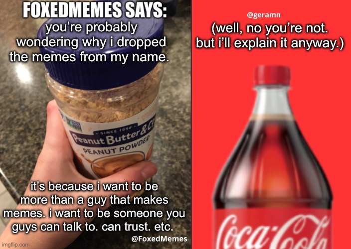 FoxedMemes and geramn template | you’re probably wondering why i dropped the memes from my name. (well, no you’re not. but i’ll explain it anyway.); it’s because i want to be more than a guy that makes memes. i want to be someone you guys can talk to. can trust. etc. | image tagged in foxedmemes and geramn template | made w/ Imgflip meme maker