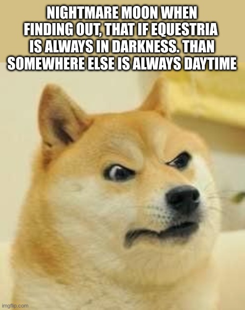 angry doge | NIGHTMARE MOON WHEN FINDING OUT, THAT IF EQUESTRIA  IS ALWAYS IN DARKNESS. THAN SOMEWHERE ELSE IS ALWAYS DAYTIME | image tagged in angry doge,mlp,nightmare moon,fun | made w/ Imgflip meme maker