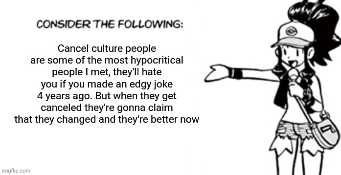 Consider the following pokespe | Cancel culture people are some of the most hypocritical people I met, they'll hate you if you made an edgy joke 4 years ago. But when they get canceled they're gonna claim that they changed and they're better now | image tagged in consider the following pokespe | made w/ Imgflip meme maker