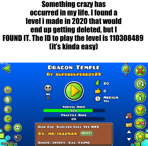 LETS GOOOOOO | Something crazy has occurred in my life. I found a level i made in 2020 that would end up getting deleted, but I FOUND IT. The ID to play the level is 110308489 
(it’s kinda easy) | image tagged in what | made w/ Imgflip meme maker