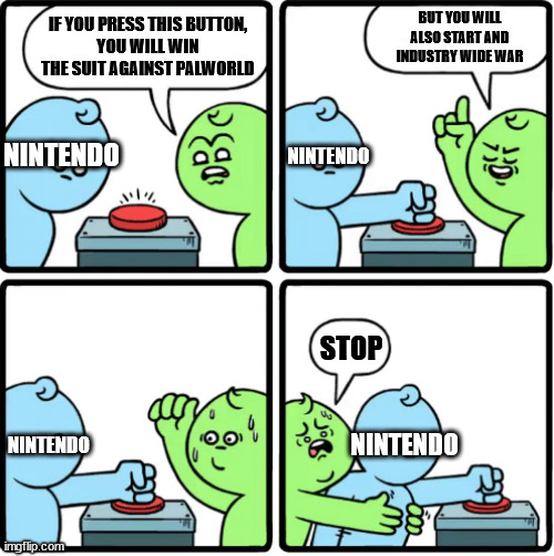 If Nintendo Wins... | BUT YOU WILL ALSO START AND INDUSTRY WIDE WAR; IF YOU PRESS THIS BUTTON,
YOU WILL WIN THE SUIT AGAINST PALWORLD; NINTENDO; NINTENDO; STOP; NINTENDO; NINTENDO | image tagged in every time you push this button,memes,videogames,nintendo,palworld,gaming | made w/ Imgflip meme maker