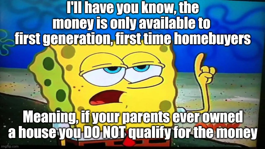 spongebob ill have you know  | I'll have you know, the money is only available to 
first generation, first time homebuyers Meaning, if your parents ever owned a house you  | image tagged in spongebob ill have you know | made w/ Imgflip meme maker