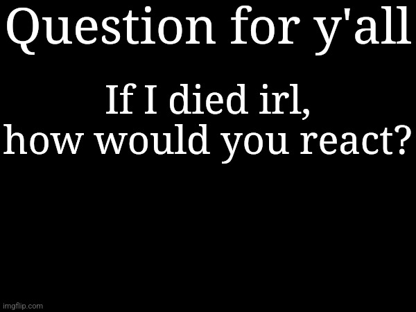 Question for y'all; If I died irl, how would you react? | made w/ Imgflip meme maker