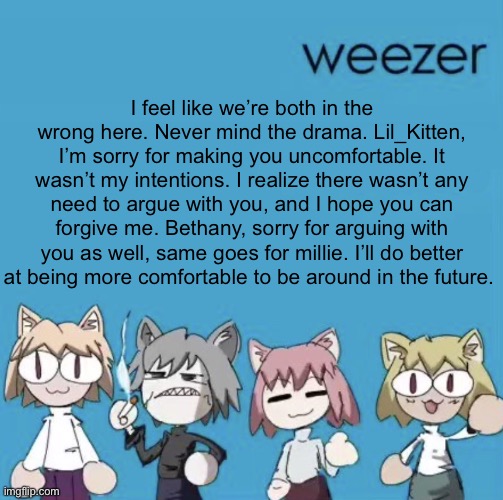 Weezer neco arc | I feel like we’re both in the wrong here. Never mind the drama. Lil_Kitten, I’m sorry for making you uncomfortable. It wasn’t my intentions. I realize there wasn’t any need to argue with you, and I hope you can forgive me. Bethany, sorry for arguing with you as well, same goes for millie. I’ll do better at being more comfortable to be around in the future. | image tagged in weezer neco arc | made w/ Imgflip meme maker