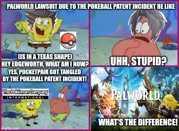 Texas Spongebob | PALWORLD LAWSUIT DUE TO THE POKEBALL PATENT INCIDENT BE LIKE; (IS IN A TEXAS SHAPE) HEY EDGEWORTH, WHAT AM I NOW? UHH, STUPID? YES, POCKETPAIR GOT TANGLED BY THE POKEBALL PATENT INCIDENT! WHAT'S THE DIFFERENCE! | image tagged in texas spongebob,palworld,pokemon,lawsuit,ace attorney | made w/ Imgflip meme maker