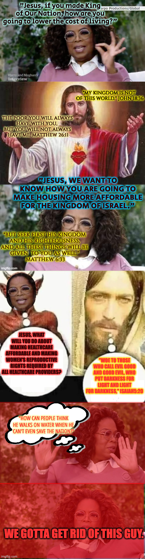 "If Jesus Were Around Today" Starring Oprah as Judas | "Jesus, if you made King of Our Nation, how are you going to lower the cost of living?"; "MY KINGDOM IS NOT 
OF THIS WORLD." JOHN 18:36; THE POOR YOU WILL ALWAYS 
HAVE WITH YOU,  
BUT YOU WILL NOT ALWAYS 
HAVE ME. MATTHEW 26:11; "JESUS, WE WANT TO KNOW HOW YOU ARE GOING TO MAKE HOUSING MORE AFFORDABLE FOR THE KINGDOM OF ISRAEL."; "BUT SEEK FIRST HIS KINGDOM 
AND HIS RIGHTEOUSNESS, 
AND ALL THESE THINGS WILL BE 
GIVEN  TO YOU AS WELL." 
MATTHEW 6:33; JESUS, WHAT WILL YOU DO ABOUT MAKING HEALTHCARE AFFORDABLE AND MAKING WOMEN'S REPRODUCTIVE RIGHTS REQUIRED BY ALL HEALTHCARE PROVIDERS? "WOE TO THOSE WHO CALL EVIL GOOD AND GOOD EVIL, WHO PUT DARKNESS FOR LIGHT AND LIGHT FOR DARKNESS," ISAIAH5:20; "HOW CAN PEOPLE THINK HE WALKS ON WATER WHEN HE CAN'T EVEN SAVE THE NATION?"; WE GOTTA GET RID OF THIS GUY. | image tagged in oprah silent,jesus,harry meghan and oprah,my child will,oprah disapproves but changes her mind | made w/ Imgflip meme maker