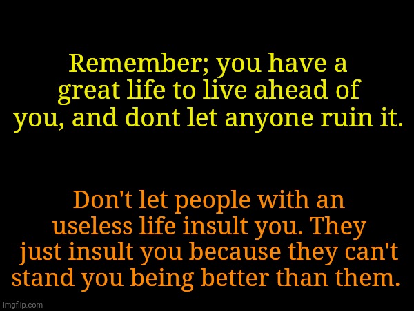 You deserve a great life so give one to yourself | Remember; you have a great life to live ahead of you, and dont let anyone ruin it. Don't let people with an useless life insult you. They just insult you because they can't stand you being better than them. | made w/ Imgflip meme maker