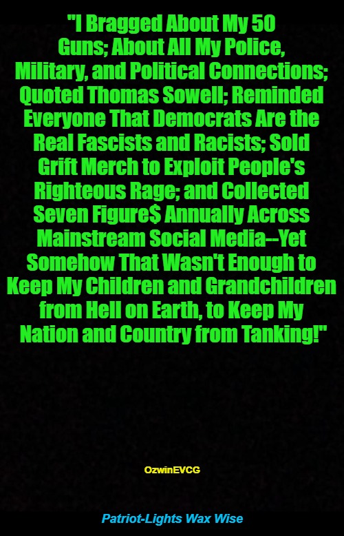 Patriot-Lights Wax Wise | "I Bragged About My 50 

Guns; About All My Police, 

Military, and Political Connections; 

Quoted Thomas Sowell; Reminded 

Everyone That Democrats Are the 

Real Fascists and Racists; Sold 

Grift Merch to Exploit People's 

Righteous Rage; and Collected 

Seven Figure$ Annually Across 

Mainstream Social Media--Yet 

Somehow That Wasn't Enough to 

Keep My Children and Grandchildren 

from Hell on Earth, to Keep My 

Nation and Country from Tanking!"; OzwinEVCG; Patriot-Lights Wax Wise | image tagged in bragging,grifting,cucking,occupied usa,social media,real talk | made w/ Imgflip meme maker