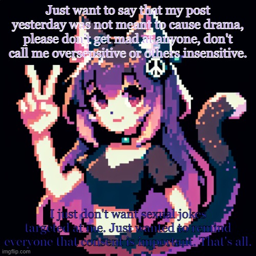 catgirl with peace sign | Just want to say that my post yesterday was not meant to cause drama, please don't get mad at anyone, don't call me oversensitive or others insensitive. I just don't want sexual jokes targeted at me. Just wanted to remind everyone that consent is important. That's all. | image tagged in catgirl with peace sign | made w/ Imgflip meme maker