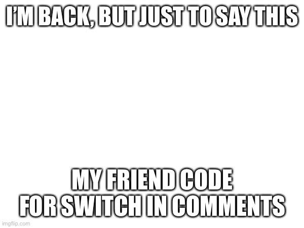 I’M BACK, BUT JUST TO SAY THIS; MY FRIEND CODE FOR SWITCH IN COMMENTS | made w/ Imgflip meme maker