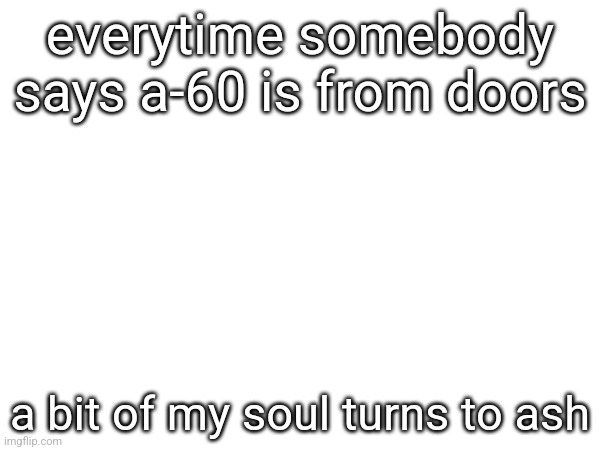 everytime somebody says a-60 is from doors; a bit of my soul turns to ash | made w/ Imgflip meme maker