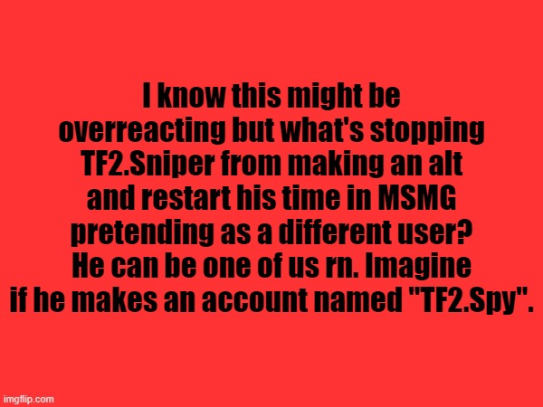 I mean he deleted but he did say that he will make a a new account | I know this might be overreacting but what's stopping TF2.Sniper from making an alt and restart his time in MSMG pretending as a different user? He can be one of us rn. Imagine if he makes an account named "TF2.Spy". | made w/ Imgflip meme maker