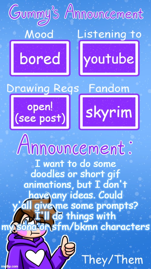 bored; youtube; skyrim; open! (see post); I want to do some doodles or short gif animations, but I don't have any ideas. Could y'all give me some prompts? I'll do things with my sona or sfm/bkmn characters | image tagged in gummy's announcement template version 4 | made w/ Imgflip meme maker