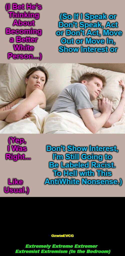 NV EEEEE itb NV | (So If I Speak or 

Don't Speak, Act 

or Don't Act, Move

Out or Move In, 

Show Interest or; (I Bet He's 

Thinking 

About 

Becoming 

a Better 

White 

Person...); (Yep, 

I Was 

Right... Don't Show Interest, 

I'm Still Going to 

Be Labeled Racist. 

To Hell with This 

AntiWhite Nonsense.); Like 

Usual.); OzwinEVCG; Extremely Extreme Extremer  

Extremist Extremism (In the Bedroom) | image tagged in thinking about other,political humor,mental health,white people,antiwhite,double standards | made w/ Imgflip meme maker