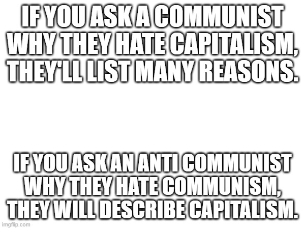 yes | IF YOU ASK A COMMUNIST WHY THEY HATE CAPITALISM, THEY'LL LIST MANY REASONS. IF YOU ASK AN ANTI COMMUNIST WHY THEY HATE COMMUNISM, THEY WILL DESCRIBE CAPITALISM. | image tagged in socialism,capitalism,communism | made w/ Imgflip meme maker