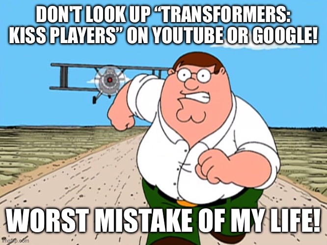 Peter Griffin running away | DON'T LOOK UP “TRANSFORMERS: KISS PLAYERS” ON YOUTUBE OR GOOGLE! WORST MISTAKE OF MY LIFE! | image tagged in peter griffin running away,transformers,youtube,google | made w/ Imgflip meme maker