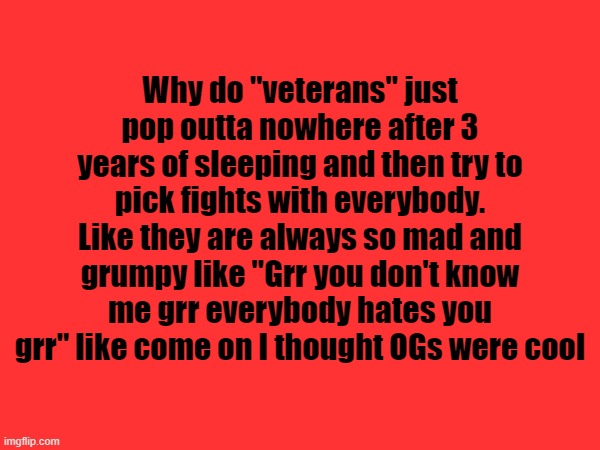 . | Why do "veterans" just pop outta nowhere after 3 years of sleeping and then try to pick fights with everybody. Like they are always so mad and grumpy like "Grr you don't know me grr everybody hates you grr" like come on I thought OGs were cool | made w/ Imgflip meme maker