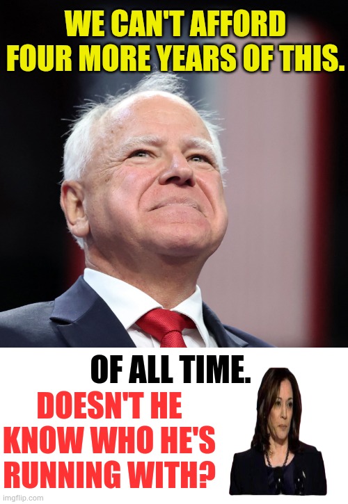 Tim Walz's One Line | WE CAN'T AFFORD FOUR MORE YEARS OF THIS. OF ALL TIME. DOESN'T HE KNOW WHO HE'S RUNNING WITH? | image tagged in memes,politics,kamala harris,vice president,choice,line | made w/ Imgflip meme maker