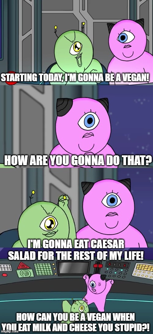 That's not a Vegan | STARTING TODAY, I'M GONNA BE A VEGAN! HOW ARE YOU GONNA DO THAT? I'M GONNA EAT CAESAR SALAD FOR THE REST OF MY LIFE! HOW CAN YOU BE A VEGAN WHEN YOU EAT MILK AND CHEESE YOU STUPID?! | image tagged in comedy,sifi,animation,aliens | made w/ Imgflip meme maker