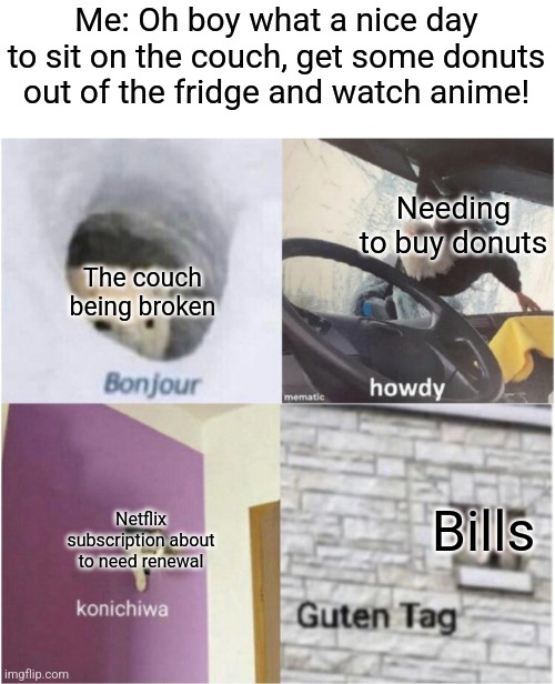 Well frick me I guess | Me: Oh boy what a nice day to sit on the couch, get some donuts out of the fridge and watch anime! Needing to buy donuts; The couch being broken; Bills; Netflix subscription about to need renewal | image tagged in bonjour guten tag,couch,donuts,netflix,bills | made w/ Imgflip meme maker