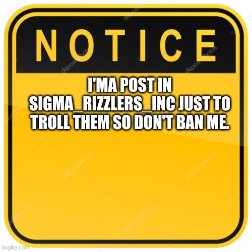 Notice Sign | I'MA POST IN SIGMA_RIZZLERS_INC JUST TO TROLL THEM SO DON'T BAN ME. | image tagged in notice sign | made w/ Imgflip meme maker