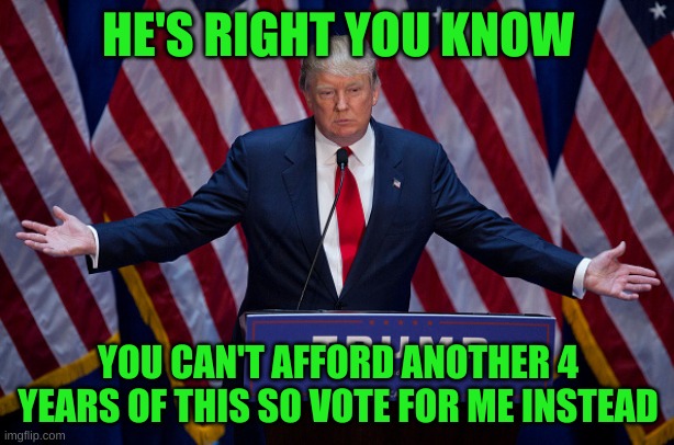 Tim Walz was correct. You can't afford it. | HE'S RIGHT YOU KNOW; YOU CAN'T AFFORD ANOTHER 4 YEARS OF THIS SO VOTE FOR ME INSTEAD | image tagged in donald trump | made w/ Imgflip meme maker