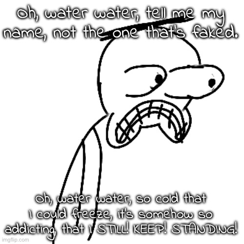 istg I cook lyrical MASTERPIECES and yet i never finish them | Oh, water water, tell me my name, not the one that's faked. Oh, water water, so cold that I could freeze, it's somehow so addicting, that I STILL! KEEP! STANDING! | image tagged in certified bruh moment | made w/ Imgflip meme maker