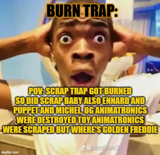 Shocked black guy | BURN TRAP:; POV: SCRAP TRAP GOT BURNED SO DID SCRAP BABY ALSO ENNARD AND PUPPET AND MICHEL, OG ANIMATRONICS WERE DESTROYED TOY ANIMATRONICS WERE SCRAPED BUT WHERE'S GOLDEN FREDDIE | image tagged in shocked black guy | made w/ Imgflip meme maker