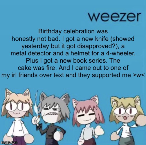 Weezer neco arc | Birthday celebration was honestly not bad. I got a new knife (showed yesterday but it got disapproved?), a metal detector and a helmet for a 4-wheeler. Plus I got a new book series. The cake was fire. And I came out to one of my irl friends over text and they supported me >w< | image tagged in weezer neco arc | made w/ Imgflip meme maker