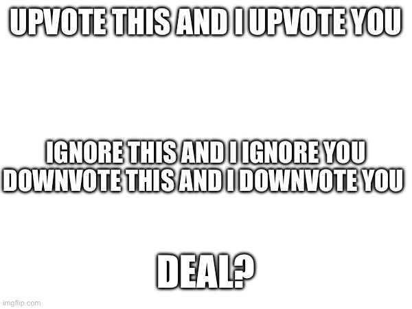 Deal? | UPVOTE THIS AND I UPVOTE YOU; IGNORE THIS AND I IGNORE YOU
DOWNVOTE THIS AND I DOWNVOTE YOU; DEAL? | image tagged in deal | made w/ Imgflip meme maker