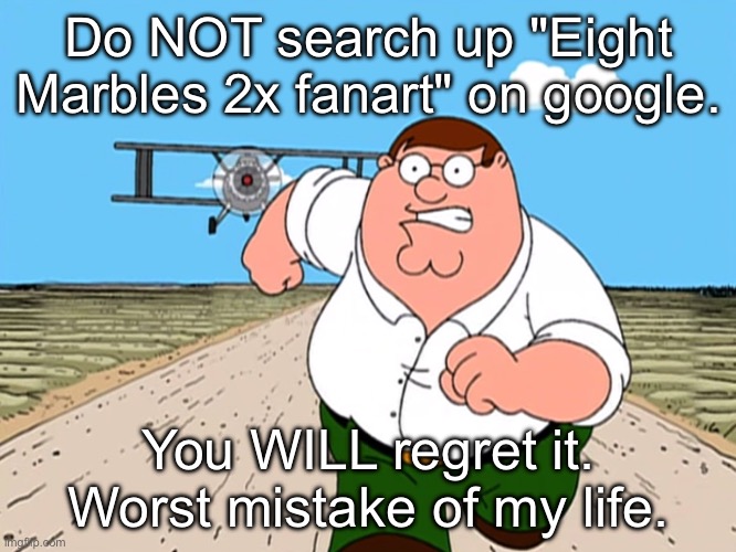 Please, dont. I beg you. | Do NOT search up "Eight Marbles 2x fanart" on google. You WILL regret it.
Worst mistake of my life. | image tagged in peter griffin running away | made w/ Imgflip meme maker