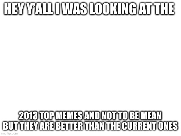 Let’s be honest though | HEY Y’ALL I WAS LOOKING AT THE; 2013 TOP MEMES AND NOT TO BE MEAN BUT THEY ARE BETTER THAN THE CURRENT ONES | image tagged in memes | made w/ Imgflip meme maker