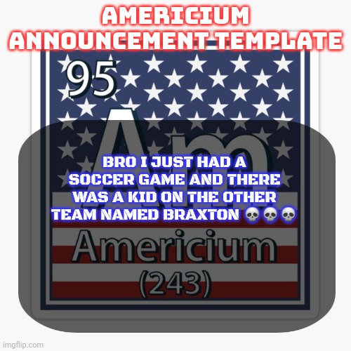 So anyway we lost like 9-1 | BRO I JUST HAD A SOCCER GAME AND THERE WAS A KID ON THE OTHER TEAM NAMED BRAXTON 💀💀💀 | image tagged in americium announcement temp | made w/ Imgflip meme maker