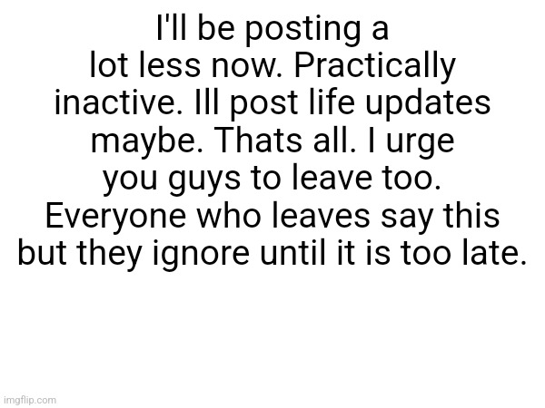 I'll be posting a lot less now. Practically inactive. Ill post life updates maybe. Thats all. I urge you guys to leave too. Everyone who leaves say this but they ignore until it is too late. | made w/ Imgflip meme maker