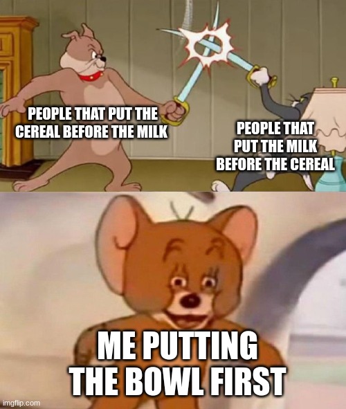 Tom and Jerry swordfight | PEOPLE THAT PUT THE CEREAL BEFORE THE MILK; PEOPLE THAT PUT THE MILK BEFORE THE CEREAL; ME PUTTING THE BOWL FIRST | image tagged in tom and jerry swordfight | made w/ Imgflip meme maker