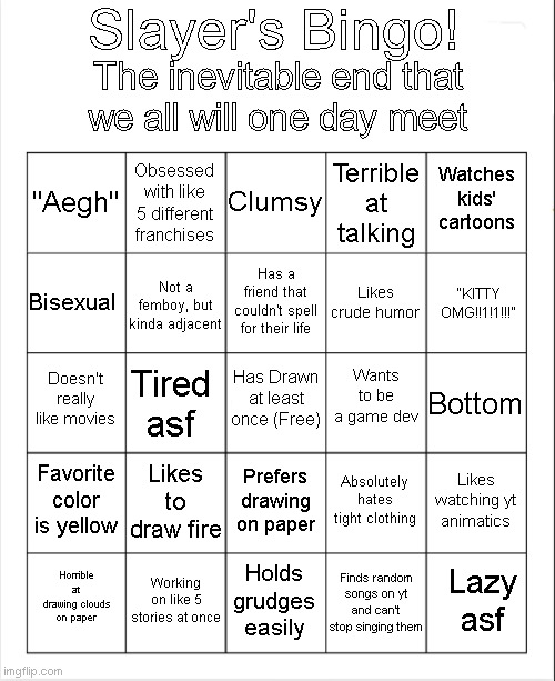 Updated it | Slayer's Bingo! The inevitable end that we all will one day meet; Clumsy; Obsessed with like 5 different franchises; Watches kids' cartoons; "Aegh"; Terrible at talking; Has a friend that couldn't spell for their life; "KITTY OMG!!1!1!!!"; Bisexual; Likes crude humor; Not a femboy, but kinda adjacent; Wants to be a game dev; Doesn't really like movies; Has Drawn at least once (Free); Bottom; Tired asf; Favorite color is yellow; Likes to draw fire; Likes watching yt animatics; Absolutely hates tight clothing; Prefers drawing on paper; Working on like 5 stories at once; Lazy asf; Horrible at drawing clouds on paper; Holds grudges easily; Finds random songs on yt and can't stop singing them | image tagged in blank bingo | made w/ Imgflip meme maker