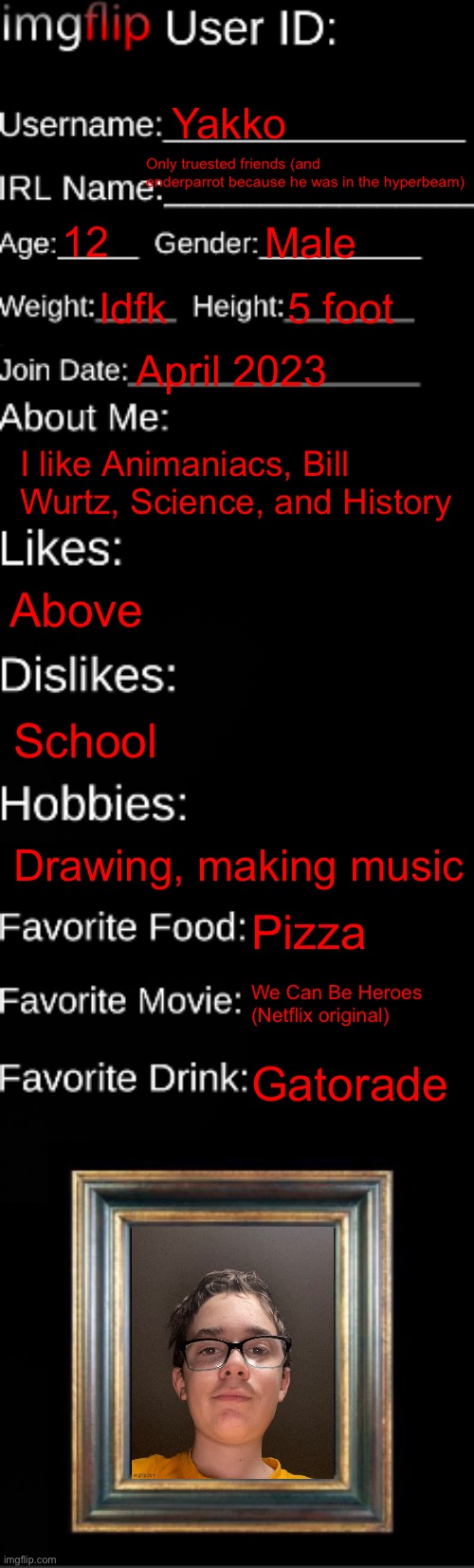 imgflip ID Card | Yakko; Only truested friends (and enderparrot because he was in the hyperbeam); 12; Male; Idfk; 5 foot; April 2023; I like Animaniacs, Bill Wurtz, Science, and History; Above; School; Drawing, making music; Pizza; We Can Be Heroes (Netflix original); Gatorade | image tagged in imgflip id card | made w/ Imgflip meme maker
