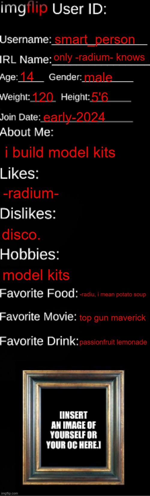 imgflip ID Card | smart_person; only -radium- knows; 14; male; 120; 5'6; early-2024; i build model kits; -radium-; disco. model kits; -radiu, i mean potato soup; top gun maverick; passionfruit lemonade | image tagged in imgflip id card | made w/ Imgflip meme maker