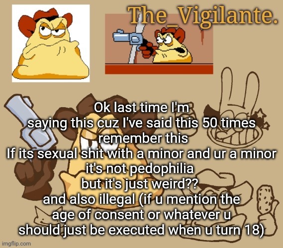 It can be normal that fine but if its sexual just no | Ok last time I'm saying this cuz I've said this 50 times
 remember this
If its sexual shit with a minor and ur a minor
it's not pedophilia 
but it's just weird?? 
and also illegal (if u mention the age of consent or whatever u should just be executed when u turn 18) | image tagged in vigilante doodles | made w/ Imgflip meme maker