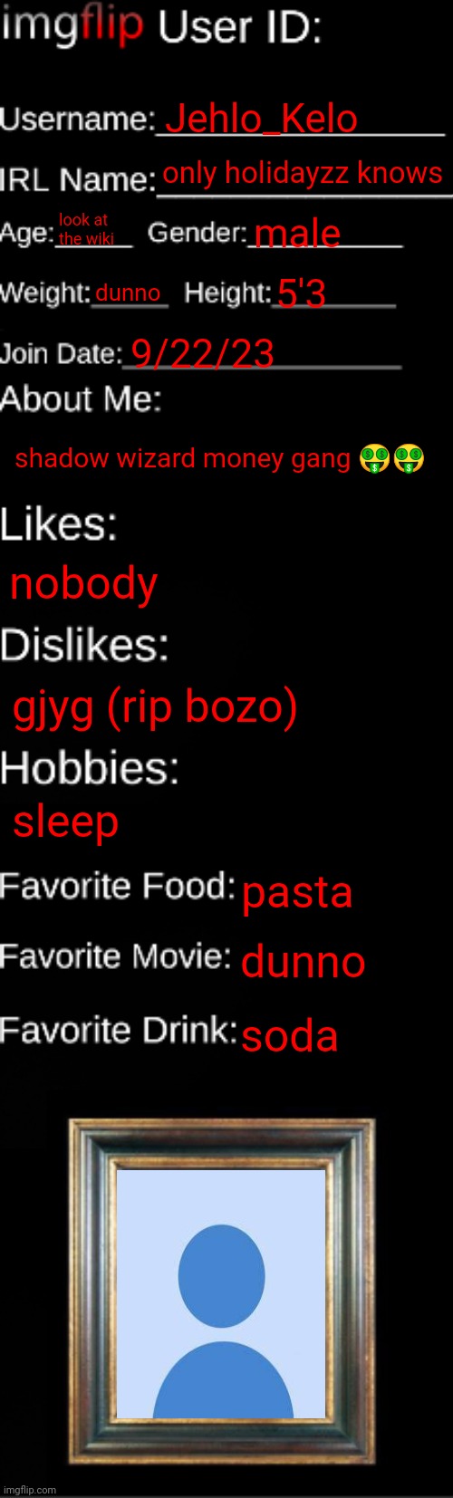 imgflip ID Card | Jehlo_Kelo; only holidayzz knows; look at the wiki; male; dunno; 5'3; 9/22/23; shadow wizard money gang 🤑🤑; nobody; gjyg (rip bozo); sleep; pasta; dunno; soda | image tagged in imgflip id card | made w/ Imgflip meme maker