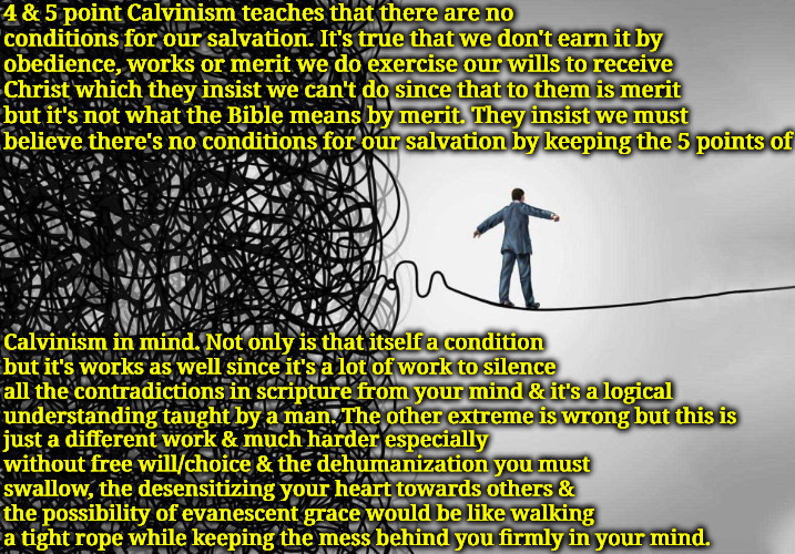 Theological Tight Rope | 4 & 5 point Calvinism teaches that there are no conditions for our salvation. It's true that we don't earn it by obedience, works or merit we do exercise our wills to receive Christ which they insist we can't do since that to them is merit but it's not what the Bible means by merit. They insist we must believe there's no conditions for our salvation by keeping the 5 points of; Calvinism in mind. Not only is that itself a condition but it's works as well since it's a lot of work to silence all the contradictions in scripture from your mind & it's a logical understanding taught by a man. The other extreme is wrong but this is; just a different work & much harder especially without free will/choice & the dehumanization you must swallow, the desensitizing your heart towards others & the possibility of evanescent grace would be like walking a tight rope while keeping the mess behind you firmly in your mind. | image tagged in calvinism,arminian,molinism,theology,legalism,walking a tight rope | made w/ Imgflip meme maker