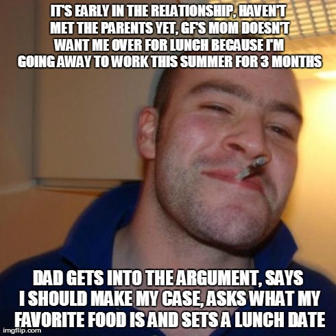 Good Guy Greg Meme | IT'S EARLY IN THE RELATIONSHIP, HAVEN'T MET THE PARENTS YET, GF'S MOM DOESN'T WANT ME OVER FOR LUNCH BECAUSE I'M GOING AWAY TO WORK THIS SUM | image tagged in memes,good guy greg,AdviceAnimals | made w/ Imgflip meme maker